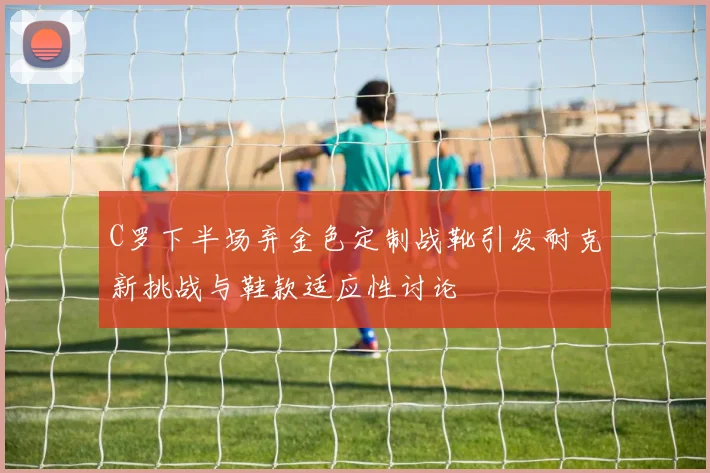 C罗下半场弃金色定制战靴引发耐克新挑战与鞋款适应性讨论