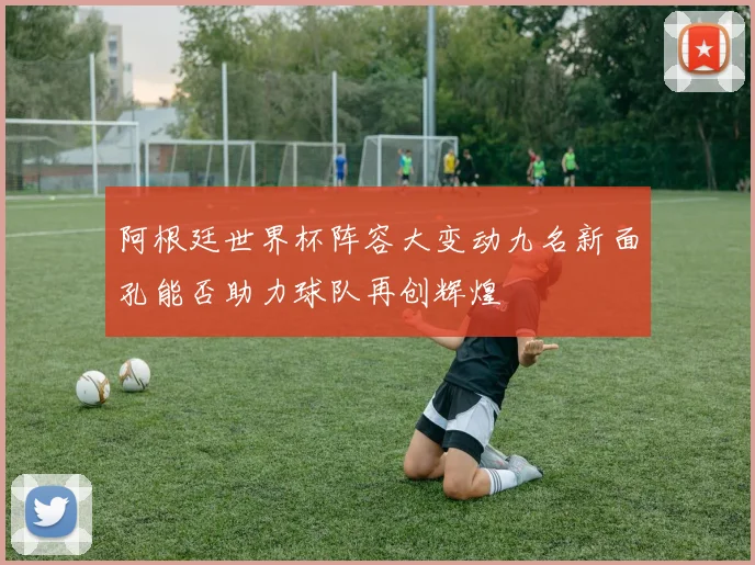 阿根廷世界杯阵容大变动九名新面孔能否助力球队再创辉煌