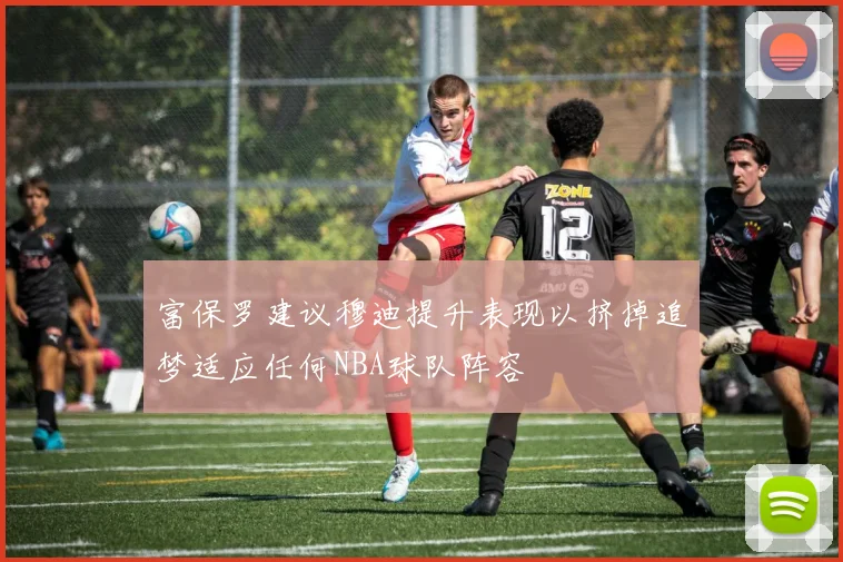 富保罗建议穆迪提升表现以挤掉追梦适应任何NBA球队阵容