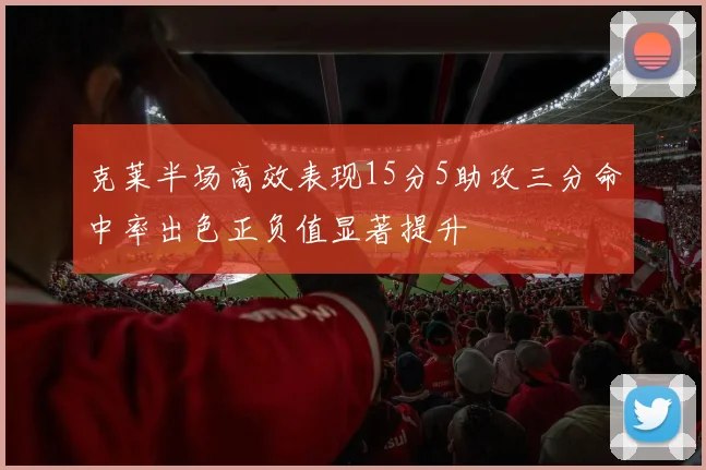 克莱半场高效表现15分5助攻三分命中率出色正负值显著提升
