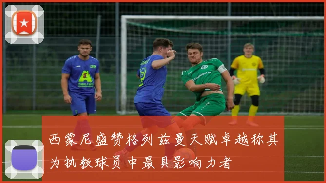 西蒙尼盛赞格列兹曼天赋卓越称其为执教球员中最具影响力者