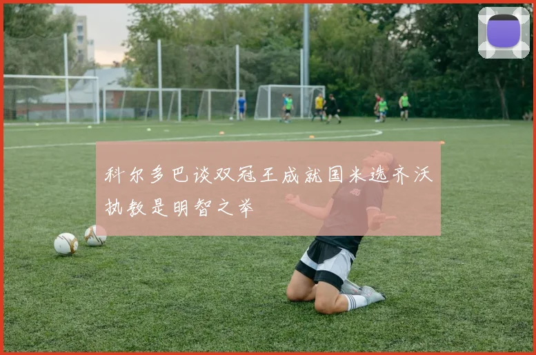 科尔多巴谈双冠王成就国米选齐沃执教是明智之举