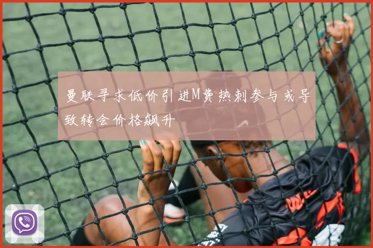 曼联寻求低价引进M费热刺参与或导致转会价格飙升