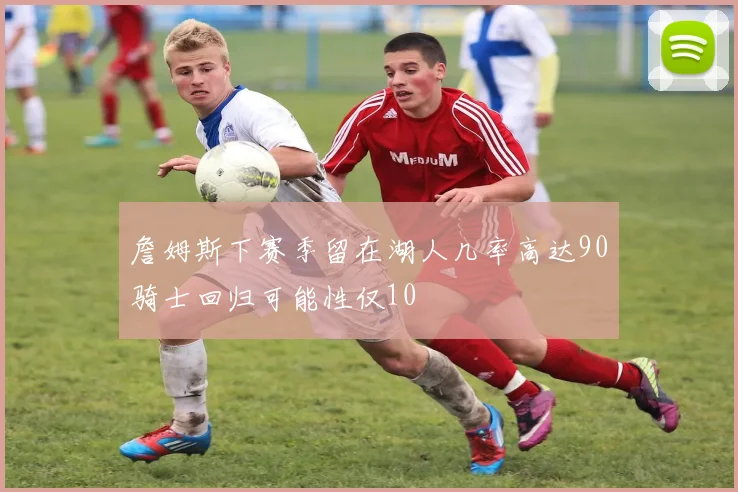 詹姆斯下赛季留在湖人几率高达90骑士回归可能性仅10