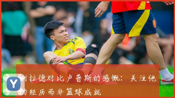 利拉德对比卢普斯的感慨：关注他的经历而非篮球成就