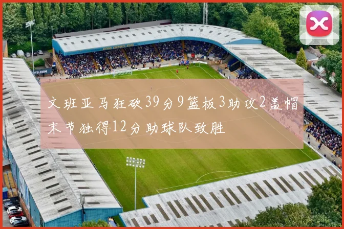 文班亚马狂砍39分9篮板3助攻2盖帽末节独得12分助球队致胜