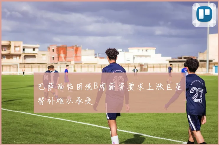 巴萨面临困境B席薪资要求上涨巨星替补难以承受