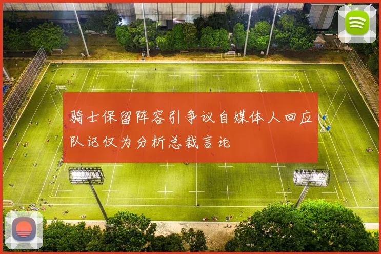 骑士保留阵容引争议自媒体人回应队记仅为分析总裁言论